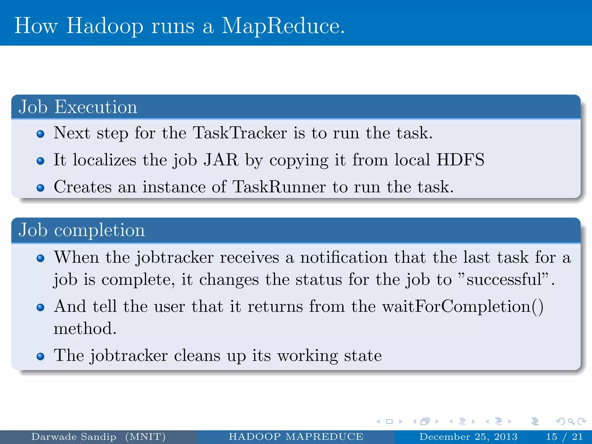 How Hadoop runs a MapReduce.
Job Execution
Next step for the TaskTracker is to run the task.
It localizes the job JAR by copying it from local HDFS
Creates an instance of TaskRunner to run the task.
Job completion
When the jobtracker receives a notiﬁcation that the last task for a
job is complete, it changes the status for the job to ”successful”.
And tell the user that it returns from the waitForCompletion()
method.
The jobtracker cleans up its working state
Darwade Sandip (MNIT) HADOOP MAPREDUCE December 25, 2013 15 / 21
 