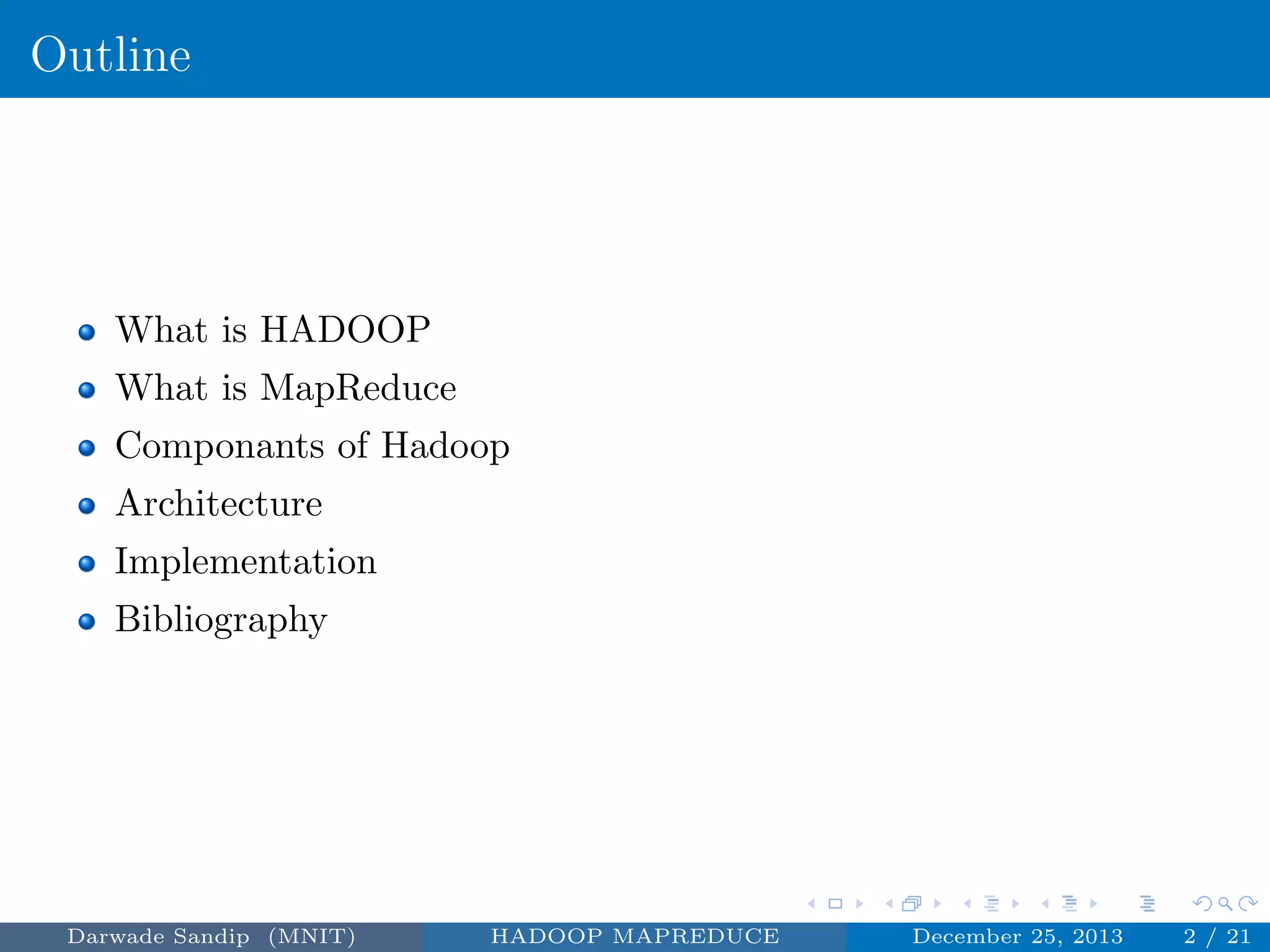Outline
What is HADOOP
What is MapReduce
Componants of Hadoop
Architecture
Implementation
Bibliography
Darwade Sandip (MNIT) HADOOP MAPREDUCE December 25, 2013 2 / 21
 