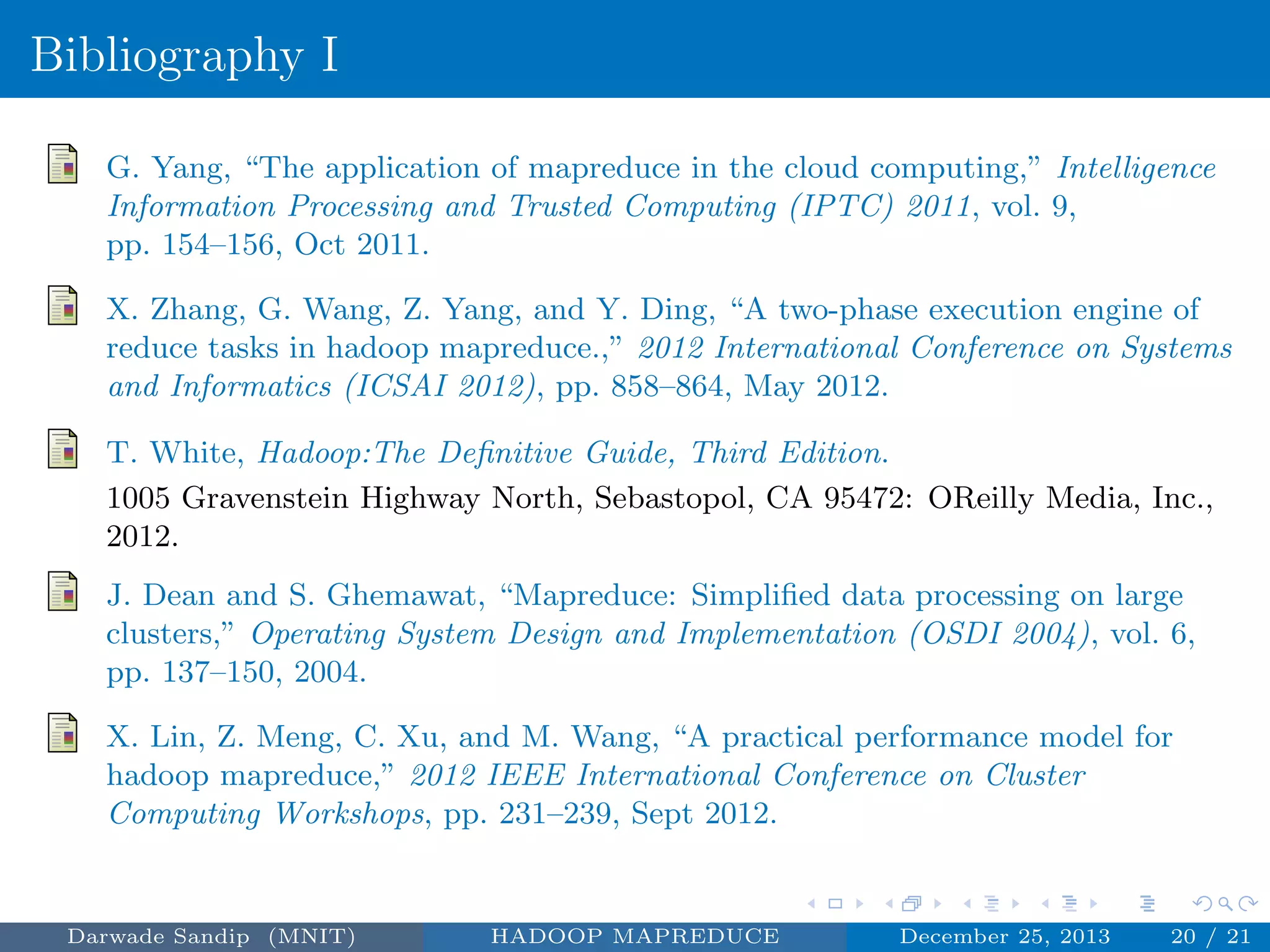 Bibliography I
G. Yang, “The application of mapreduce in the cloud computing,” Intelligence
Information Processing and Trusted Computing (IPTC) 2011, vol. 9,
pp. 154–156, Oct 2011.
X. Zhang, G. Wang, Z. Yang, and Y. Ding, “A two-phase execution engine of
reduce tasks in hadoop mapreduce.,” 2012 International Conference on Systems
and Informatics (ICSAI 2012), pp. 858–864, May 2012.
T. White, Hadoop:The Deﬁnitive Guide, Third Edition.
1005 Gravenstein Highway North, Sebastopol, CA 95472: OReilly Media, Inc.,
2012.
J. Dean and S. Ghemawat, “Mapreduce: Simpliﬁed data processing on large
clusters,” Operating System Design and Implementation (OSDI 2004), vol. 6,
pp. 137–150, 2004.
X. Lin, Z. Meng, C. Xu, and M. Wang, “A practical performance model for
hadoop mapreduce,” 2012 IEEE International Conference on Cluster
Computing Workshops, pp. 231–239, Sept 2012.
Darwade Sandip (MNIT) HADOOP MAPREDUCE December 25, 2013 20 / 21
 