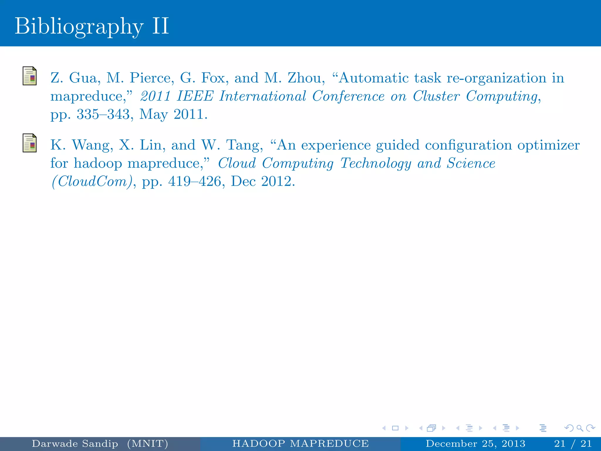 Bibliography II
Z. Gua, M. Pierce, G. Fox, and M. Zhou, “Automatic task re-organization in
mapreduce,” 2011 IEEE International Conference on Cluster Computing,
pp. 335–343, May 2011.
K. Wang, X. Lin, and W. Tang, “An experience guided conﬁguration optimizer
for hadoop mapreduce,” Cloud Computing Technology and Science
(CloudCom), pp. 419–426, Dec 2012.
Darwade Sandip (MNIT) HADOOP MAPREDUCE December 25, 2013 21 / 21
 