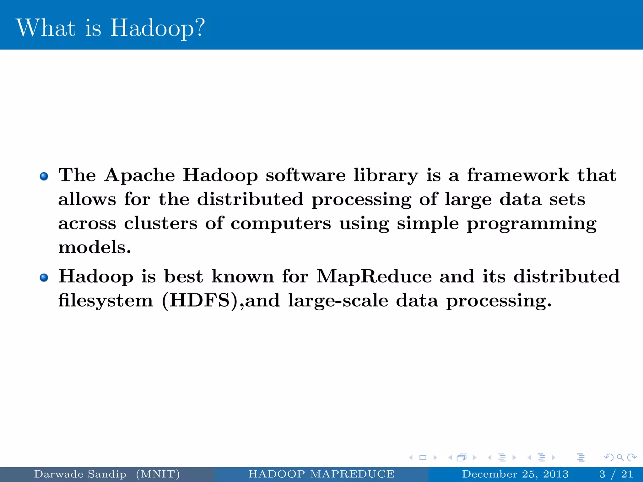 What is Hadoop?
The Apache Hadoop software library is a framework that
allows for the distributed processing of large data sets
across clusters of computers using simple programming
models.
Hadoop is best known for MapReduce and its distributed
ﬁlesystem (HDFS),and large-scale data processing.
Darwade Sandip (MNIT) HADOOP MAPREDUCE December 25, 2013 3 / 21
 