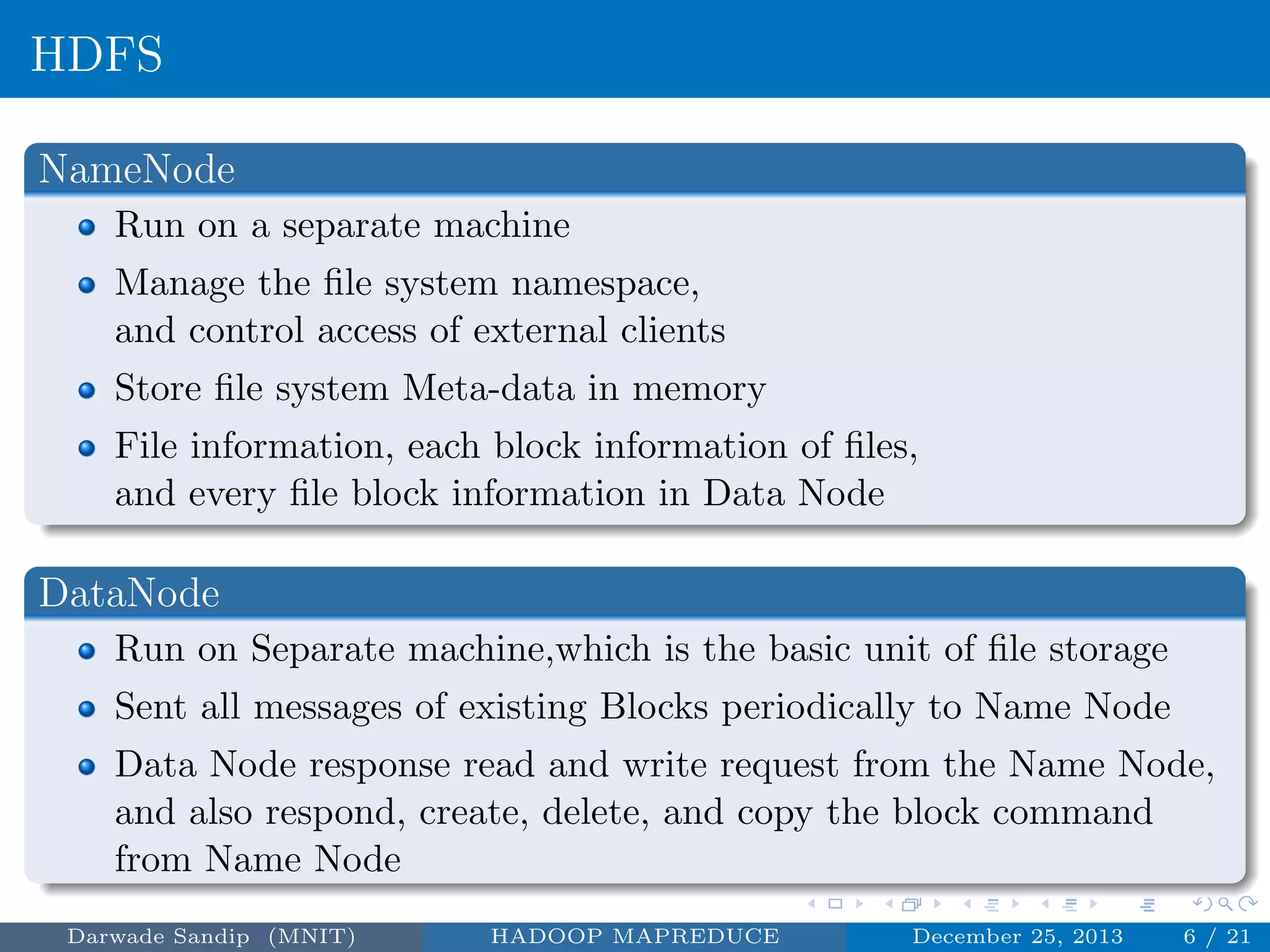 HDFS
NameNode
Run on a separate machine
Manage the ﬁle system namespace,
and control access of external clients
Store ﬁle system Meta-data in memory
File information, each block information of ﬁles,
and every ﬁle block information in Data Node
DataNode
Run on Separate machine,which is the basic unit of ﬁle storage
Sent all messages of existing Blocks periodically to Name Node
Data Node response read and write request from the Name Node,
and also respond, create, delete, and copy the block command
from Name Node
Darwade Sandip (MNIT) HADOOP MAPREDUCE December 25, 2013 6 / 21
 