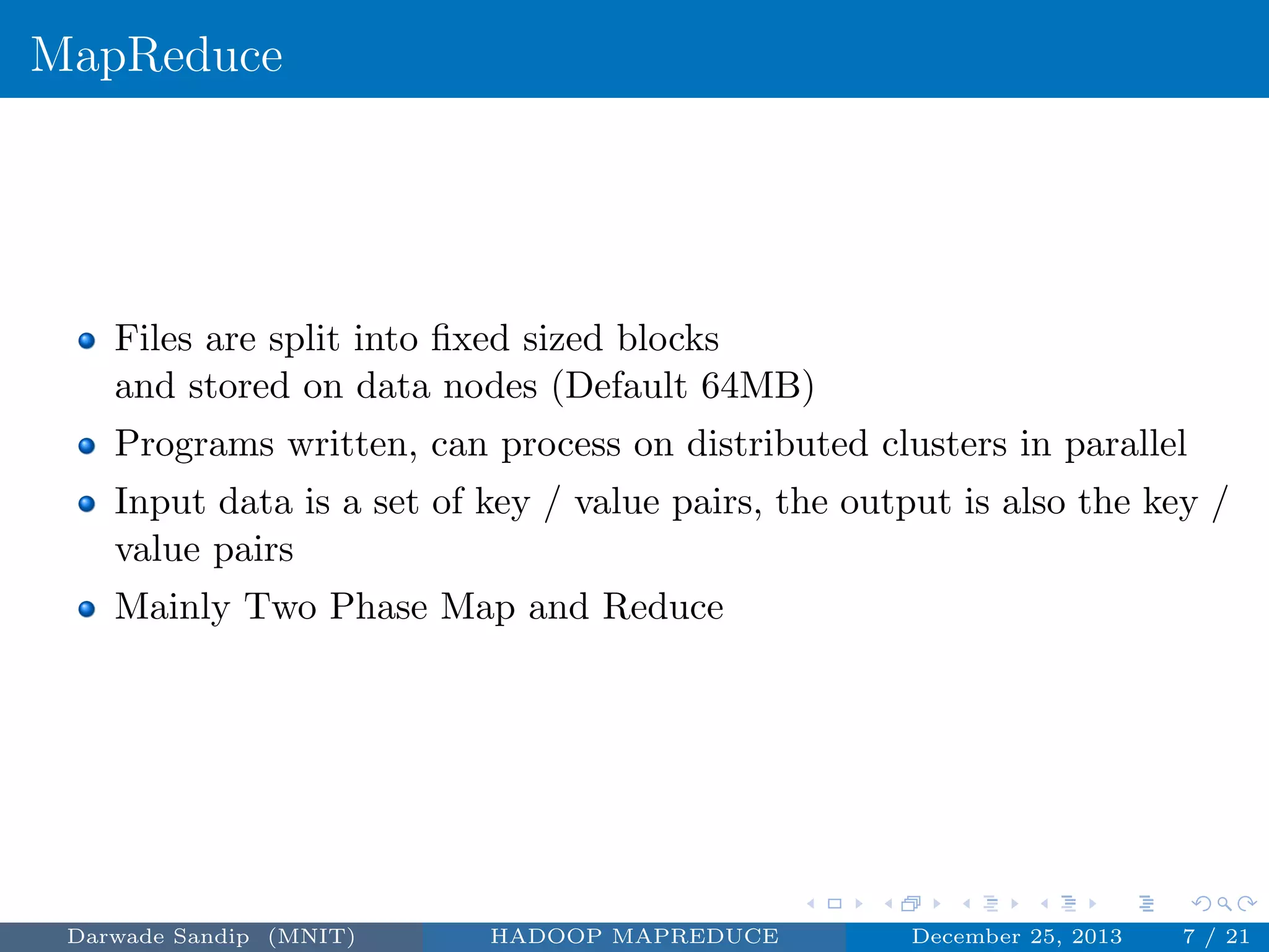 MapReduce
Files are split into ﬁxed sized blocks
and stored on data nodes (Default 64MB)
Programs written, can process on distributed clusters in parallel
Input data is a set of key / value pairs, the output is also the key /
value pairs
Mainly Two Phase Map and Reduce
Darwade Sandip (MNIT) HADOOP MAPREDUCE December 25, 2013 7 / 21
 