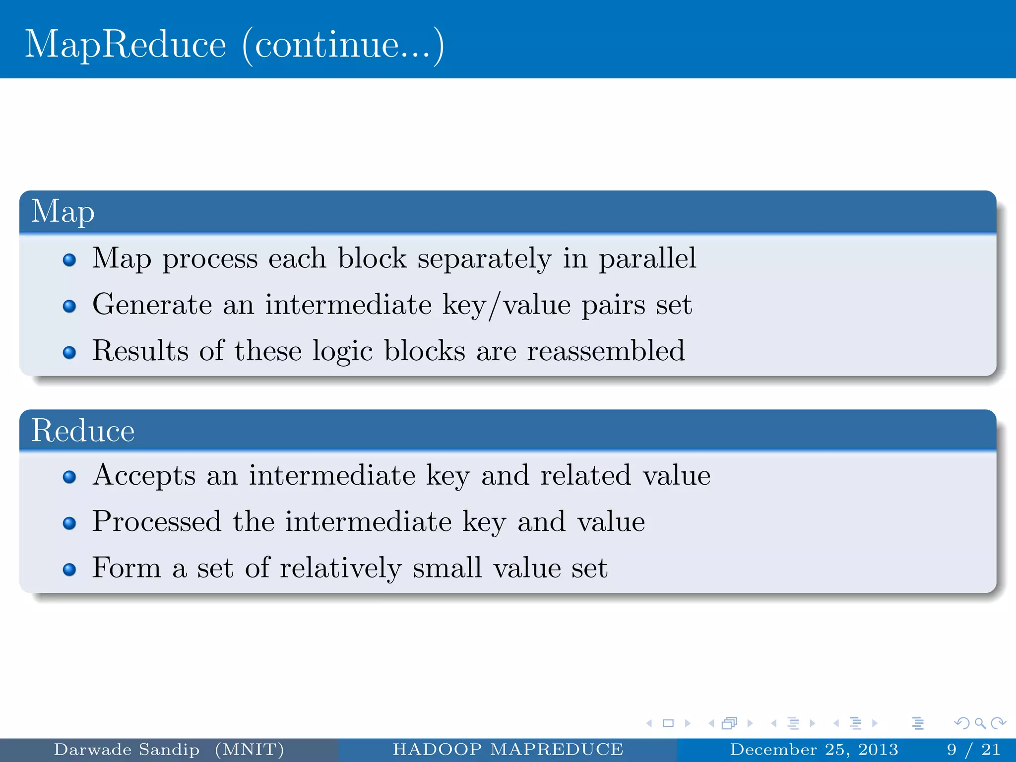 MapReduce (continue...)
Map
Map process each block separately in parallel
Generate an intermediate key/value pairs set
Results of these logic blocks are reassembled
Reduce
Accepts an intermediate key and related value
Processed the intermediate key and value
Form a set of relatively small value set
Darwade Sandip (MNIT) HADOOP MAPREDUCE December 25, 2013 9 / 21
 