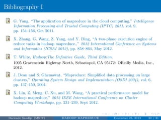 Bibliography I
G. Yang, “The application of mapreduce in the cloud computing,” Intelligence
Information Processing and Trusted Computing (IPTC) 2011, vol. 9,
pp. 154–156, Oct 2011.
X. Zhang, G. Wang, Z. Yang, and Y. Ding, “A two-phase execution engine of
reduce tasks in hadoop mapreduce.,” 2012 International Conference on Systems
and Informatics (ICSAI 2012), pp. 858–864, May 2012.
T. White, Hadoop:The Deﬁnitive Guide, Third Edition.
1005 Gravenstein Highway North, Sebastopol, CA 95472: OReilly Media, Inc.,
2012.
J. Dean and S. Ghemawat, “Mapreduce: Simpliﬁed data processing on large
clusters,” Operating System Design and Implementation (OSDI 2004), vol. 6,
pp. 137–150, 2004.
X. Lin, Z. Meng, C. Xu, and M. Wang, “A practical performance model for
hadoop mapreduce,” 2012 IEEE International Conference on Cluster
Computing Workshops, pp. 231–239, Sept 2012.
Darwade Sandip (MNIT) HADOOP MAPREDUCE December 25, 2013 20 / 21
 