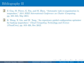 Bibliography II
Z. Gua, M. Pierce, G. Fox, and M. Zhou, “Automatic task re-organization in
mapreduce,” 2011 IEEE International Conference on Cluster Computing,
pp. 335–343, May 2011.
K. Wang, X. Lin, and W. Tang, “An experience guided conﬁguration optimizer
for hadoop mapreduce,” Cloud Computing Technology and Science
(CloudCom), pp. 419–426, Dec 2012.
Darwade Sandip (MNIT) HADOOP MAPREDUCE December 25, 2013 21 / 21
 