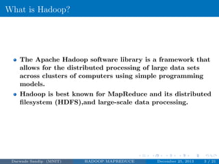 What is Hadoop?
The Apache Hadoop software library is a framework that
allows for the distributed processing of large data sets
across clusters of computers using simple programming
models.
Hadoop is best known for MapReduce and its distributed
ﬁlesystem (HDFS),and large-scale data processing.
Darwade Sandip (MNIT) HADOOP MAPREDUCE December 25, 2013 3 / 21
 
