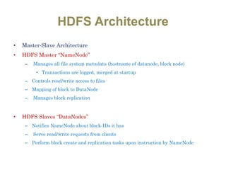 HDFS Architecture
• Master-Slave Architecture
• HDFS Master “NameNode”
– Manages all file system metadata (hostname of datanode, block node)
• Transactions are logged, merged at startup
– Controls read/write access to files
– Mapping of block to DataNode
– Manages block replication
• HDFS Slaves “DataNodes”
– Notifies NameNode about block-IDs it has
– Serve read/write requests from clients
– Perform block create and replication tasks upon instruction by NameNode
 