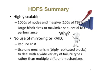 • Highly scalable
– 1000s of nodes and massive (100s of TB) files
– Large block sizes to maximize sequential I/O
performance
• No use of mirroring or RAID.
– Reduce cost
– Use one mechanism (triply replicated blocks)
to deal with a wide variety of failure types
rather than multiple different mechanisms
HDFS Summary
18
Why?
 