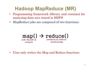 Hadoop MapReduce (MR)
• Programming framework (library and runtime) for
analyzing data sets stored in HDFS
• MapReduce jobs are composed of two functions:
• User only writes the Map and Reduce functions
19
map()  reduce()
sub-divide &
conquer
combine & reduce
cardinality
 