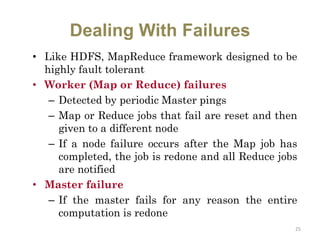 Dealing With Failures
• Like HDFS, MapReduce framework designed to be
highly fault tolerant
• Worker (Map or Reduce) failures
– Detected by periodic Master pings
– Map or Reduce jobs that fail are reset and then
given to a different node
– If a node failure occurs after the Map job has
completed, the job is redone and all Reduce jobs
are notified
• Master failure
– If the master fails for any reason the entire
computation is redone
25
 