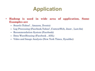 Application
• Hadoop is used in wide area of application. Some
Examples are
– Search (Yahoo! , Amazon, Zvents)
– Log Processing (Facebook,Yahoo! ,ContextWeb, Joost , Last.fm)
– Recommendation System (Facebook)
– Data WareHousing (Facebook , AOL)
– Video and Image Analysis (New York Times, Eysalike)
 