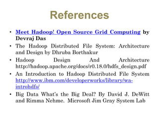 References
• Meet Hadoop! Open Source Grid Computing by
Devraj Das
• The Hadoop Distributed File System: Architecture
and Design by Dhruba Borthakur
• Hadoop Design And Architecture
http://hadoop.apache.org/docs/r0.18.0/hdfs_design.pdf
• An Introduction to Hadoop Distributed File System
http://www.ibm.com/developerworks/library/wa-
introhdfs/
• Big Data What’s the Big Deal? By David J. DeWitt
and Rimma Nehme. Microsoft Jim Gray System Lab
 