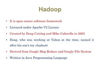 Hadoop
• It is open source software framework
• Licensed under Apache V2 License
• Created by Doug Cutting and Mike Cafarella in 2005
• Doug, who was working at Yahoo at the time, named it
after his son's toy elephant
• Derived from Google Map Reduce and Google File System
• Written in Java Programming Language
 