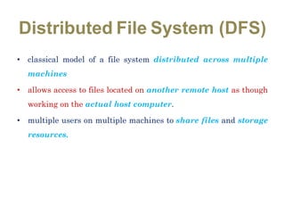 Distributed File System (DFS)
• classical model of a file system distributed across multiple
machines
• allows access to files located on another remote host as though
working on the actual host computer.
• multiple users on multiple machines to share files and storage
resources.
 
