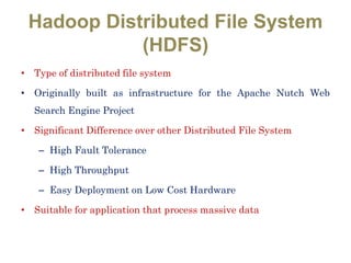 Hadoop Distributed File System
(HDFS)
• Type of distributed file system
• Originally built as infrastructure for the Apache Nutch Web
Search Engine Project
• Significant Difference over other Distributed File System
– High Fault Tolerance
– High Throughput
– Easy Deployment on Low Cost Hardware
• Suitable for application that process massive data
 