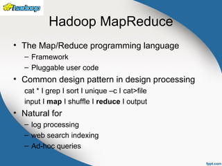 Hadoop MapReduce
• The Map/Reduce programming language
– Framework
– Pluggable user code
• Common design pattern in design processing
cat * I grep I sort I unique –c I cat>file
input I map I shuffle I reduce I output
• Natural for
– log processing
– web search indexing
– Ad-hoc queries
 