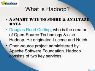What is Hadoop?
• A SMART WAY TO STORE & ANALYAZE
DATA
• Douglas Reed Cutting, who is the creator
of Open-Source Technology & also
Hadoop. He originated Lucene and Nutch
• Open-source project administered by
Apache Software Foundation. Hadoop
consists of two key services:
 