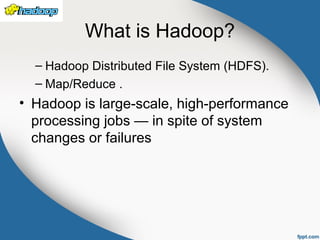 What is Hadoop?
– Hadoop Distributed File System (HDFS).
– Map/Reduce .
• Hadoop is large-scale, high-performance
processing jobs — in spite of system
changes or failures
 
