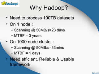 Why Hadoop?
• Need to process 100TB datasets
• On 1 node :
– Scanning @ 50MB/s=23 days
– MTBF = 3 years
• On 1000 node cluster :
– Scanning @ 50MB/s=33mins
– MTBF = 1 days
• Need efficient, Reliable & Usable
framework
 