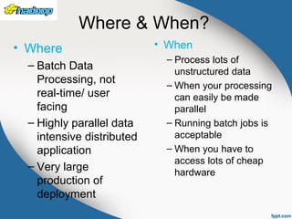 Where & When?
• Where
– Batch Data
Processing, not
real-time/ user
facing
– Highly parallel data
intensive distributed
application
– Very large
production of
deployment
• When
– Process lots of
unstructured data
– When your processing
can easily be made
parallel
– Running batch jobs is
acceptable
– When you have to
access lots of cheap
hardware
 