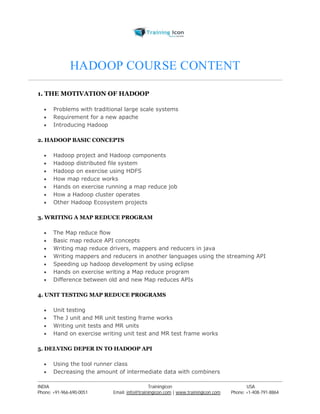 HADOOP COURSE CONTENT 
1. THE MOTIVATION OF HADOOP 
 Problems with traditional large scale systems 
 Requirement for a new apache 
 Introducing Hadoop 
2. HADOOP BASIC CONCEPTS 
 Hadoop project and Hadoop components 
 Hadoop distributed file system 
 Hadoop on exercise using HDFS 
 How map reduce works 
 Hands on exercise running a map reduce job 
 How a Hadoop cluster operates 
 Other Hadoop Ecosystem projects 
3. WRITING A MAP REDUCE PROGRAM 
 The Map reduce flow 
 Basic map reduce API concepts 
 Writing map reduce drivers, mappers and reducers in java 
 Writing mappers and reducers in another languages using the streaming API 
 Speeding up hadoop development by using eclipse 
 Hands on exercise writing a Map reduce program 
 Difference between old and new Map reduces APIs 
4. UNIT TESTING MAP REDUCE PROGRAMS 
 Unit testing 
 The J unit and MR unit testing frame works 
 Writing unit tests and MR units 
 Hand on exercise writing unit test and MR test frame works 
5. DELVING DEPER IN TO HADOOP API 
 Using the tool runner class 
 Decreasing the amount of intermediate data with combiners 
----------------------------------------------------------------------------------------------------------------------------------------------------------------------------------------------- 
INDIA Trainingicon USA 
Phone: +91-966-690-0051 Email: info@trainingicon.com | www.trainingicon.com Phone: +1-408-791-8864 
 