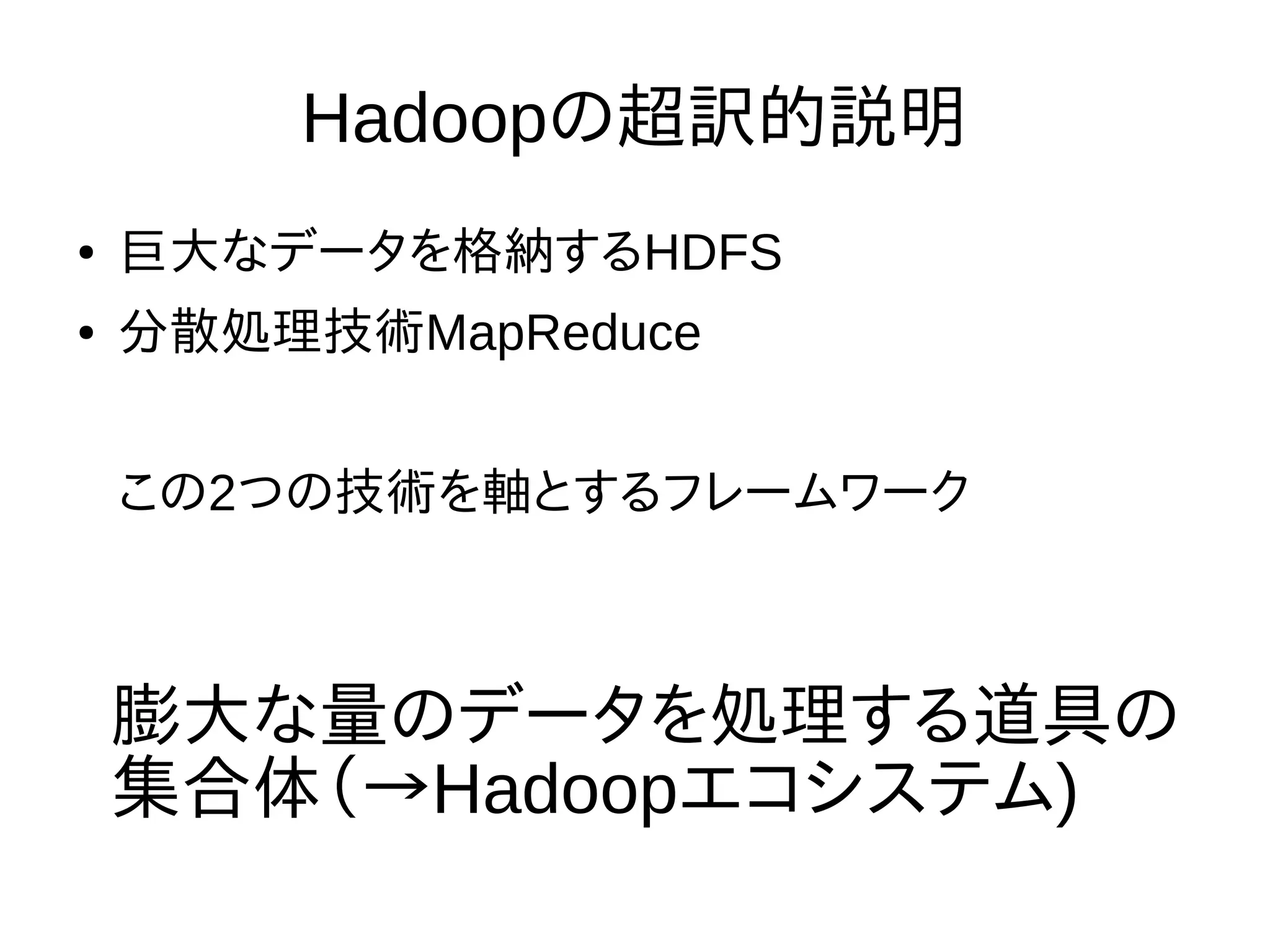 Hadoopの超訳的説明
● 巨大なデータを格納するHDFS
● 分散処理技術MapReduce
この2つの技術を軸とするフレームワーク
膨大な量のデータを処理する道具の
集合体（→Hadoopエコシステム)
 