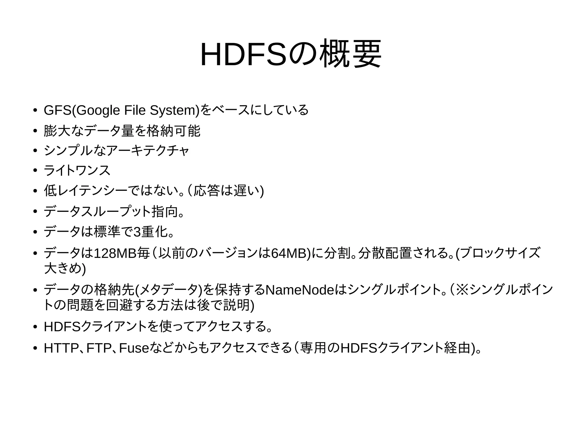 HDFSの概要
● GFS(Google File System)をベースにしている
●
膨大なデータ量を格納可能
●
シンプルなアーキテクチャ
●
ライトワンス
● 低レイテンシーではない。（応答は遅い)
●
データスループット指向。
● データは標準で3重化。
● データは128MB毎（以前のバージョンは64MB)に分割。分散配置される。(ブロックサイズ
大きめ)
● データの格納先(メタデータ)を保持するNameNodeはシングルポイント。（※シングルポイン
トの問題を回避する方法は後で説明)
● HDFSクライアントを使ってアクセスする。
● HTTP、FTP、Fuseなどからもアクセスできる（専用のHDFSクライアント経由)。
 
