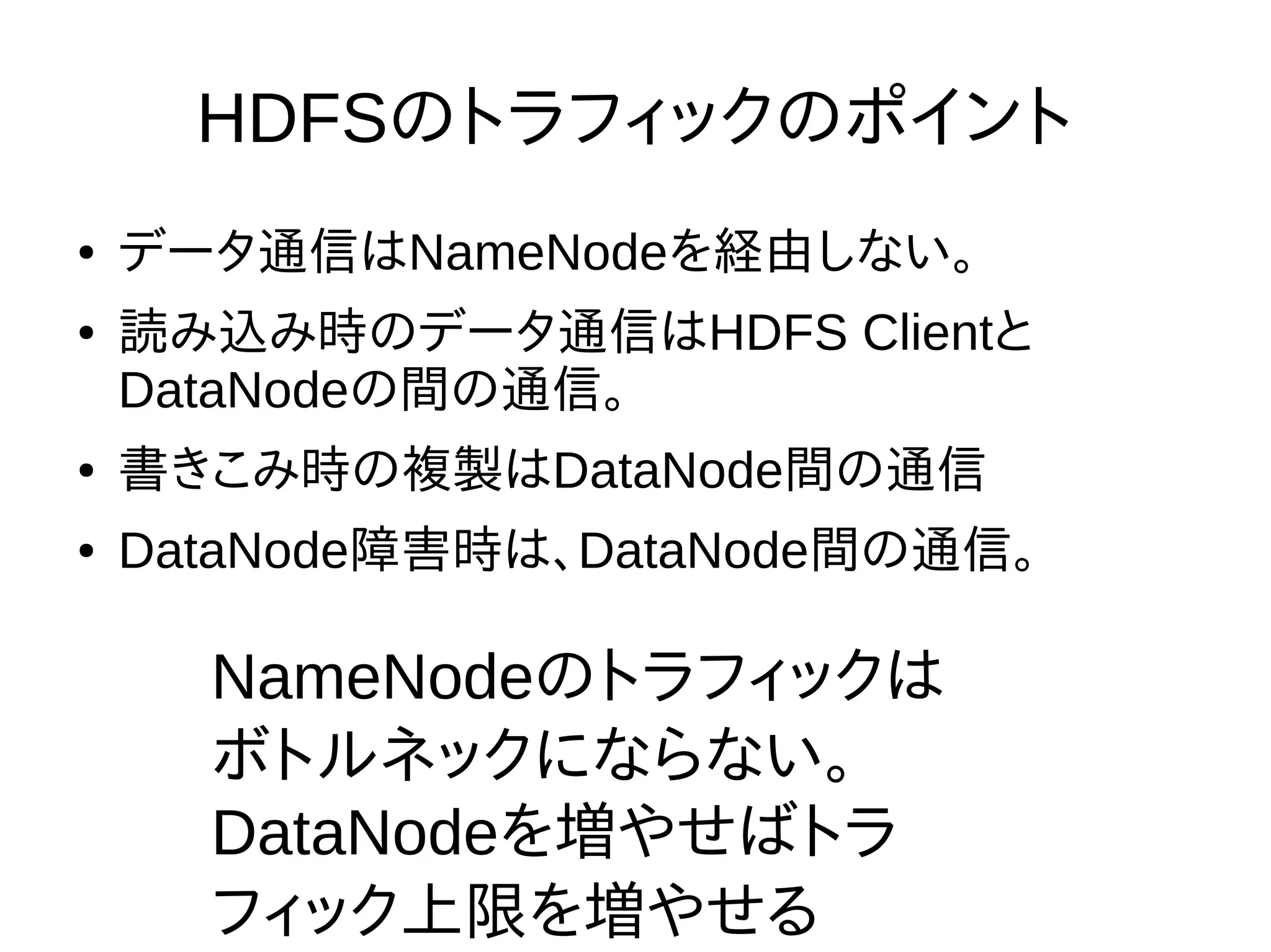 HDFSのトラフィックのポイント
● データ通信はNameNodeを経由しない。
● 読み込み時のデータ通信はHDFS Clientと
DataNodeの間の通信。
● 書きこみ時の複製はDataNode間の通信
● DataNode障害時は、DataNode間の通信。
NameNodeのトラフィックは
ボトルネックにならない。
DataNodeを増やせばトラ
フィック上限を増やせる
 