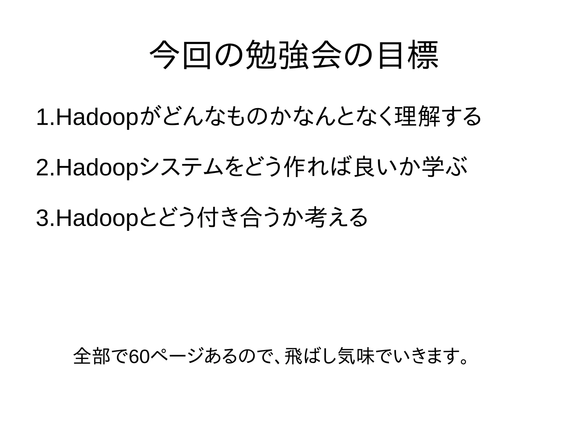 今回の勉強会の目標
1.Hadoopがどんなものかなんとなく理解する
2.Hadoopシステムをどう作れば良いか学ぶ
3.Hadoopとどう付き合うか考える
全部で60ページあるので、飛ばし気味でいきます。
 