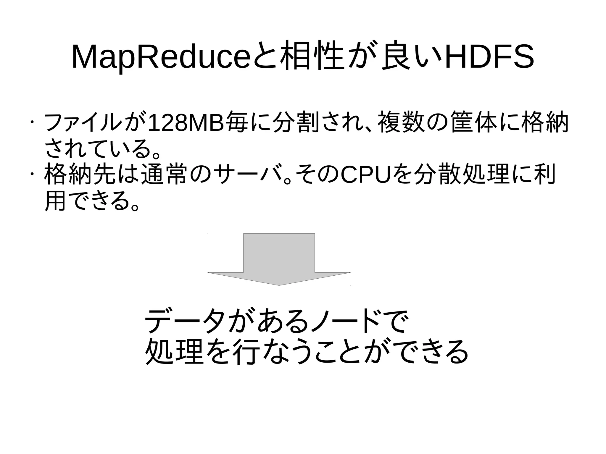 MapReduceと相性が良いHDFS
• ファイルが128MB毎に分割され、複数の筐体に格納
されている。
• 格納先は通常のサーバ。そのCPUを分散処理に利
用できる。
データがあるノードで
処理を行なうことができる
 