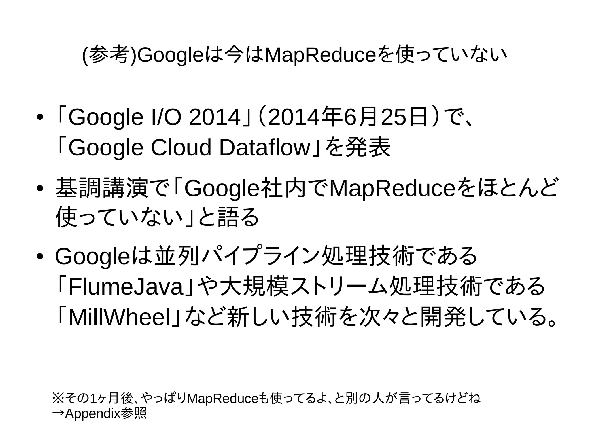 (参考)Googleは今はMapReduceを使っていない
● 「Google I/O 2014」（2014年6月25日）で、
「Google Cloud Dataflow」を発表
● 基調講演で「Google社内でMapReduceをほとんど
使っていない」と語る
● Googleは並列パイプライン処理技術である
「FlumeJava」や大規模ストリーム処理技術である
「MillWheel」など新しい技術を次々と開発している。
※その1ヶ月後、やっぱりMapReduceも使ってるよ、と別の人が言ってるけどね
→Appendix参照
 