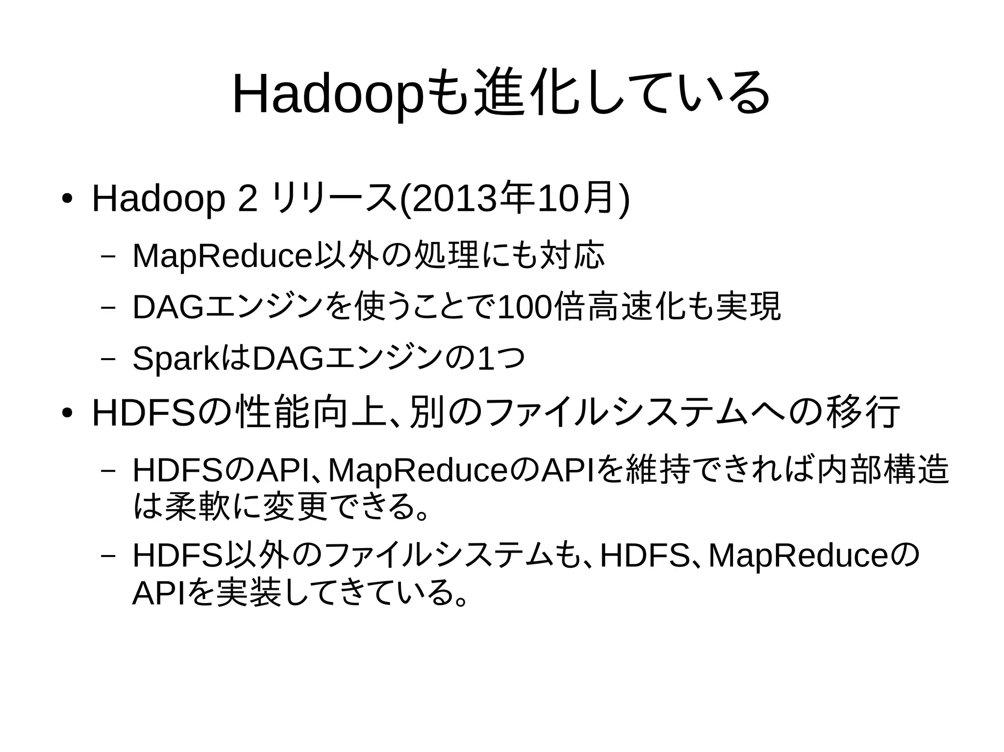 Hadoopも進化している
● Hadoop 2 リリース(2013年10月)
– MapReduce以外の処理にも対応
– DAGエンジンを使うことで100倍高速化も実現
– SparkはDAGエンジンの1つ
● HDFSの性能向上、別のファイルシステムへの移行
– HDFSのAPI、MapReduceのAPIを維持できれば内部構造
は柔軟に変更できる。
– HDFS以外のファイルシステムも、HDFS、MapReduceの
APIを実装してきている。
 