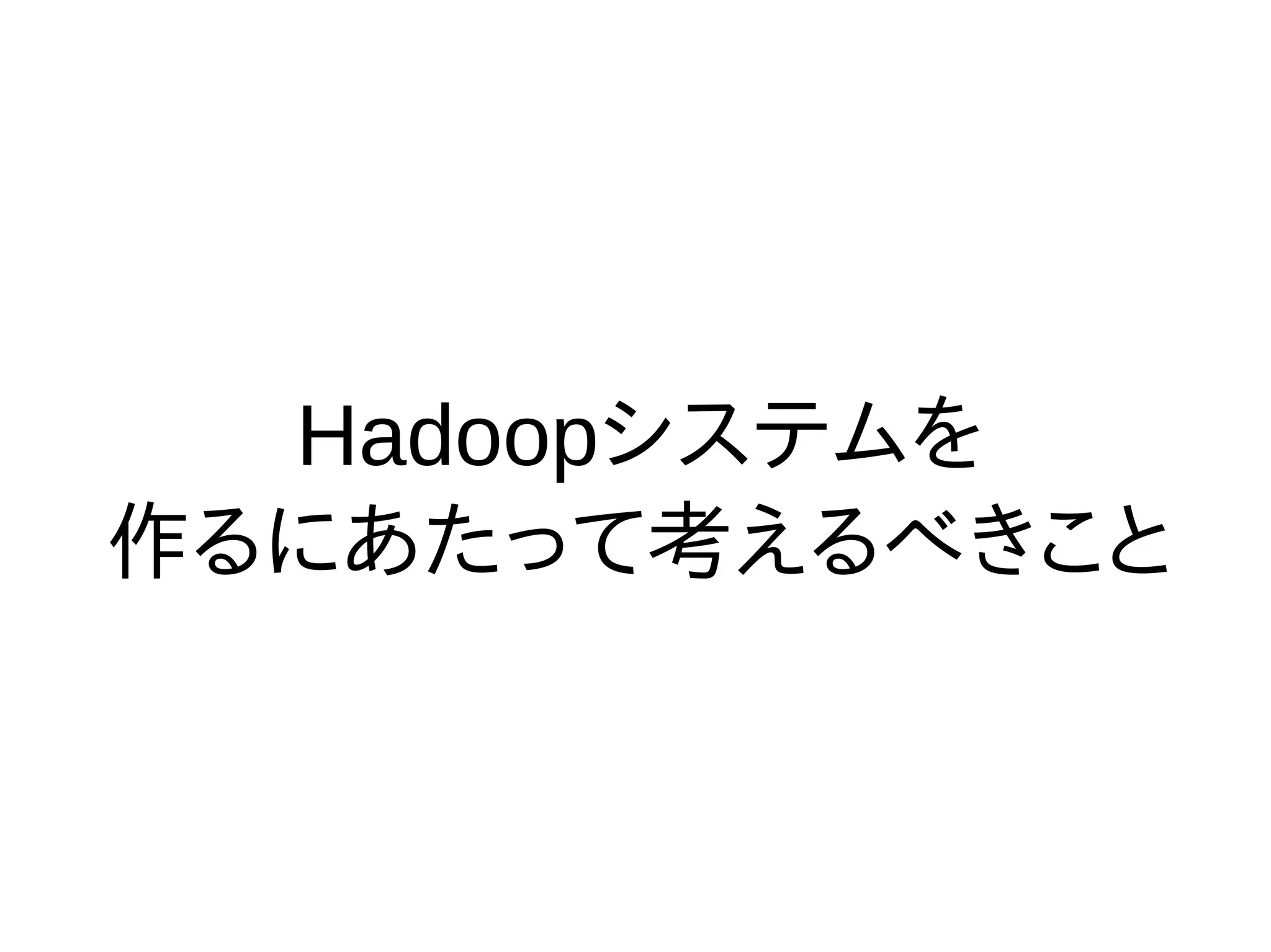 Hadoopシステムを
作るにあたって考えるべきこと
 