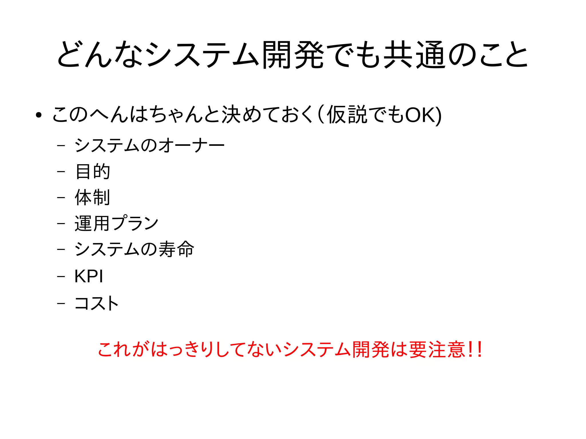 どんなシステム開発でも共通のこと
● このへんはちゃんと決めておく（仮説でもOK)
– システムのオーナー
– 目的
– 体制
– 運用プラン
– システムの寿命
– KPI
– コスト
これがはっきりしてないシステム開発は要注意！！
 