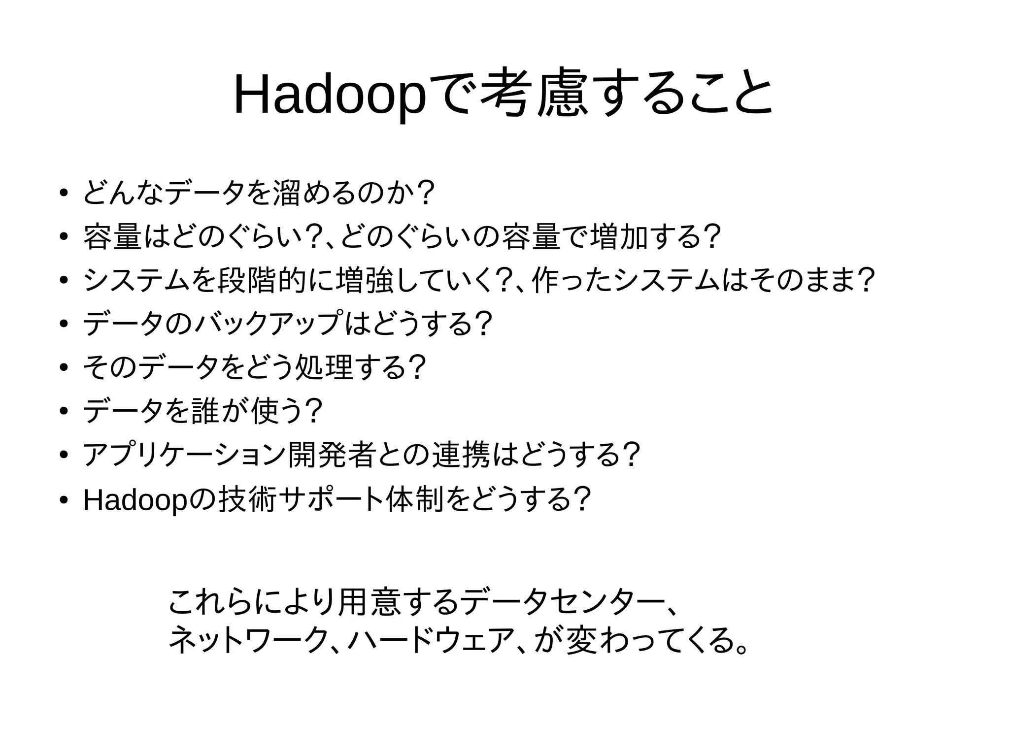Hadoopで考慮すること
●
どんなデータを溜めるのか？
●
容量はどのぐらい？、どのぐらいの容量で増加する？
●
システムを段階的に増強していく？、作ったシステムはそのまま？
●
データのバックアップはどうする？
●
そのデータをどう処理する？
●
データを誰が使う？
●
アプリケーション開発者との連携はどうする？
● Hadoopの技術サポート体制をどうする？
これらにより用意するデータセンター、
ネットワーク、ハードウェア、が変わってくる。
 