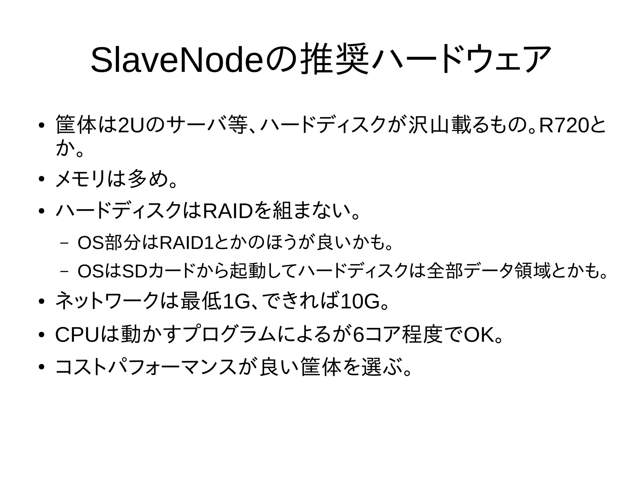 SlaveNodeの推奨ハードウェア
● 筐体は2Uのサーバ等、ハードディスクが沢山載るもの。R720と
か。
●
メモリは多め。
● ハードディスクはRAIDを組まない。
– OS部分はRAID1とかのほうが良いかも。
– OSはSDカードから起動してハードディスクは全部データ領域とかも。
● ネットワークは最低1G、できれば10G。
● CPUは動かすプログラムによるが6コア程度でOK。
●
コストパフォーマンスが良い筐体を選ぶ。
 