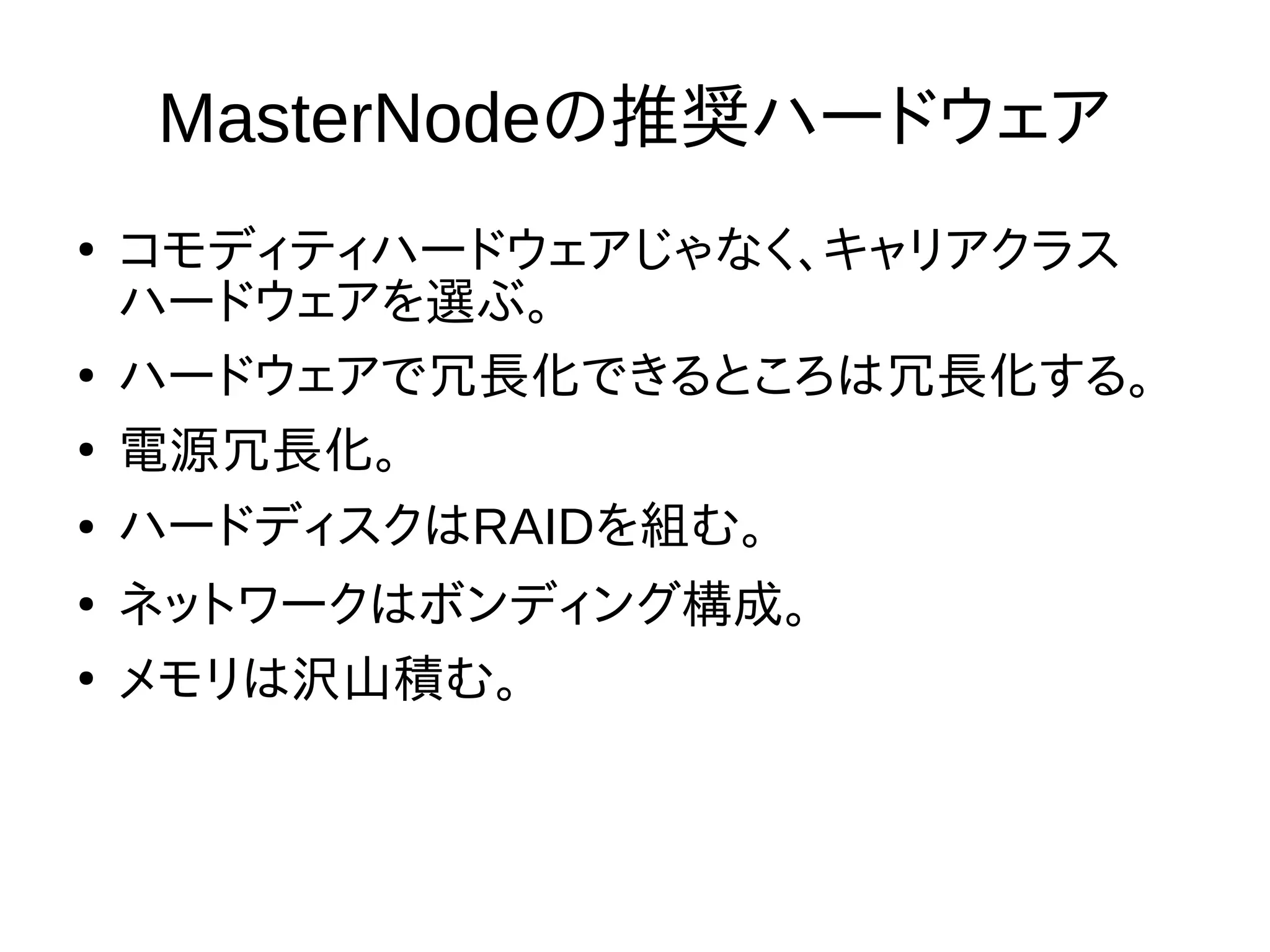 MasterNodeの推奨ハードウェア
●
コモディティハードウェアじゃなく、キャリアクラス
ハードウェアを選ぶ。
●
ハードウェアで冗長化できるところは冗長化する。
●
電源冗長化。
● ハードディスクはRAIDを組む。
●
ネットワークはボンディング構成。
●
メモリは沢山積む。
 