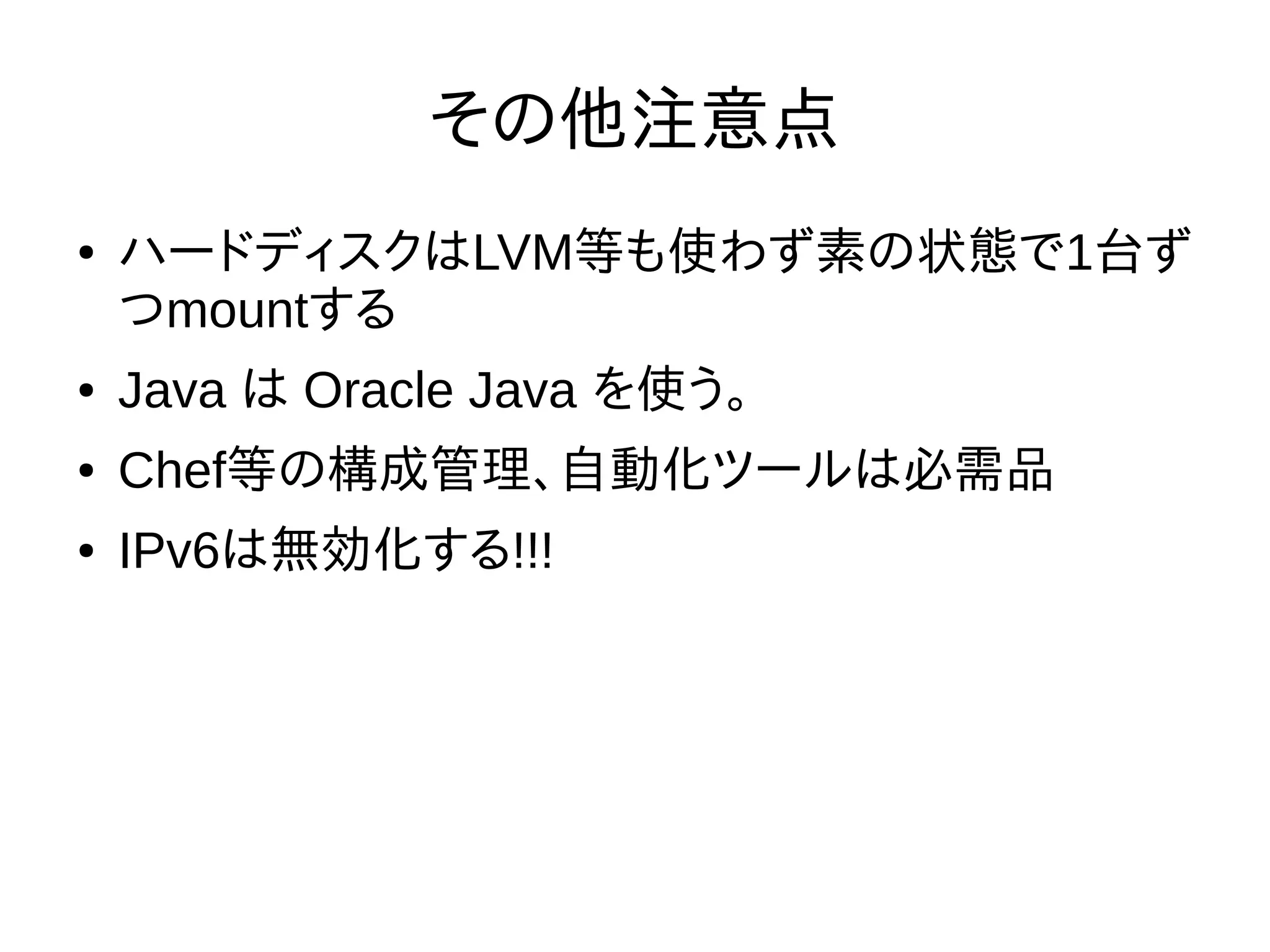 その他注意点
● ハードディスクはLVM等も使わず素の状態で1台ず
つmountする
● Java は Oracle Java を使う。
● Chef等の構成管理、自動化ツールは必需品
● IPv6は無効化する!!!
 