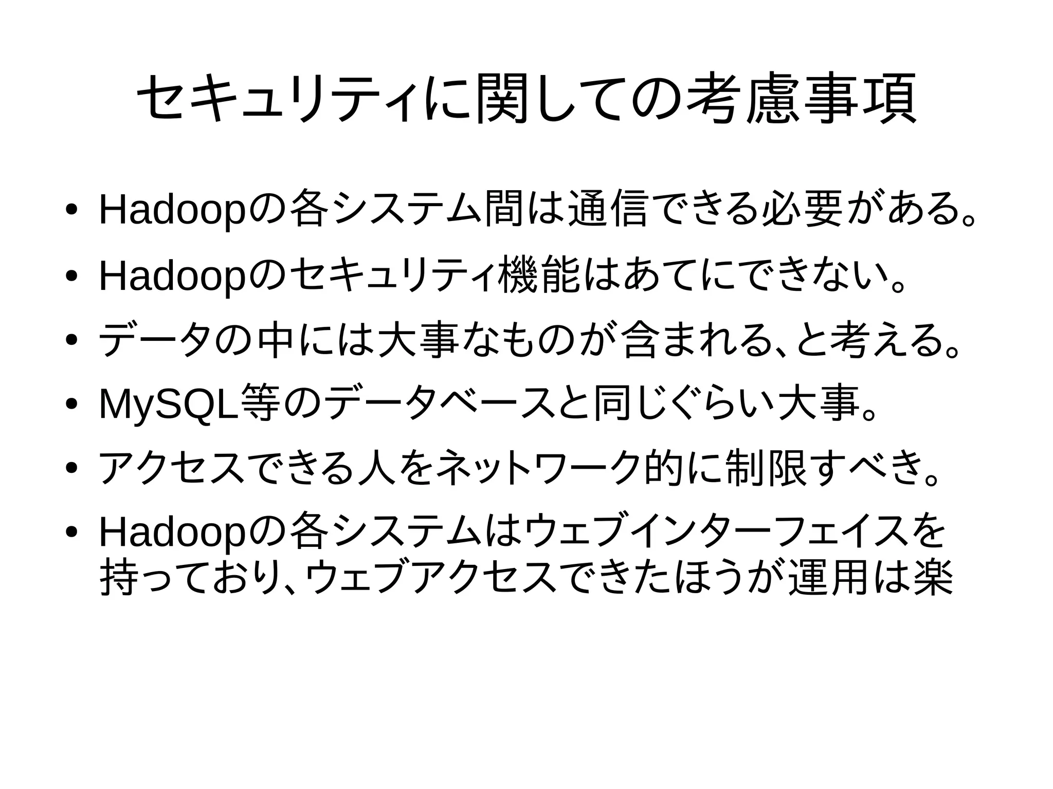 セキュリティに関しての考慮事項
● Hadoopの各システム間は通信できる必要がある。
● Hadoopのセキュリティ機能はあてにできない。
●
データの中には大事なものが含まれる、と考える。
● MySQL等のデータベースと同じぐらい大事。
●
アクセスできる人をネットワーク的に制限すべき。
● Hadoopの各システムはウェブインターフェイスを
持っており、ウェブアクセスできたほうが運用は楽
 