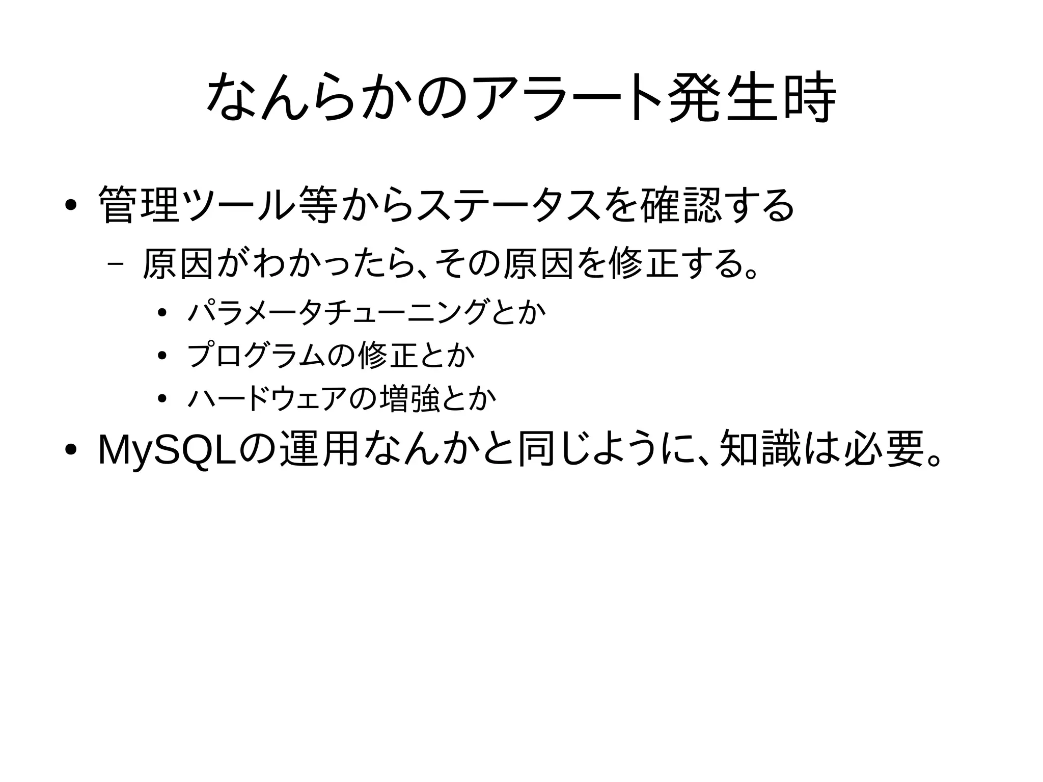 なんらかのアラート発生時
●
管理ツール等からステータスを確認する
– 原因がわかったら、その原因を修正する。
●
パラメータチューニングとか
●
プログラムの修正とか
●
ハードウェアの増強とか
● MySQLの運用なんかと同じように、知識は必要。
 