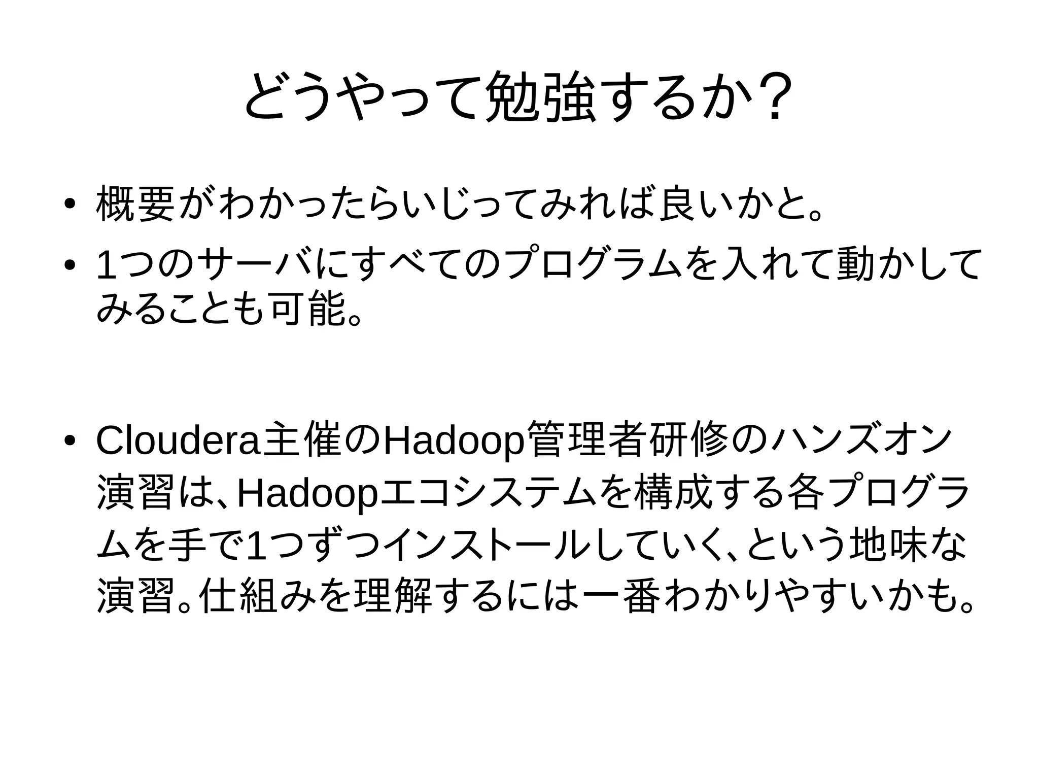 どうやって勉強するか？
●
概要がわかったらいじってみれば良いかと。
● 1つのサーバにすべてのプログラムを入れて動かして
みることも可能。
● Cloudera主催のHadoop管理者研修のハンズオン
演習は、Hadoopエコシステムを構成する各プログラ
ムを手で1つずつインストールしていく、という地味な
演習。仕組みを理解するには一番わかりやすいかも。
 