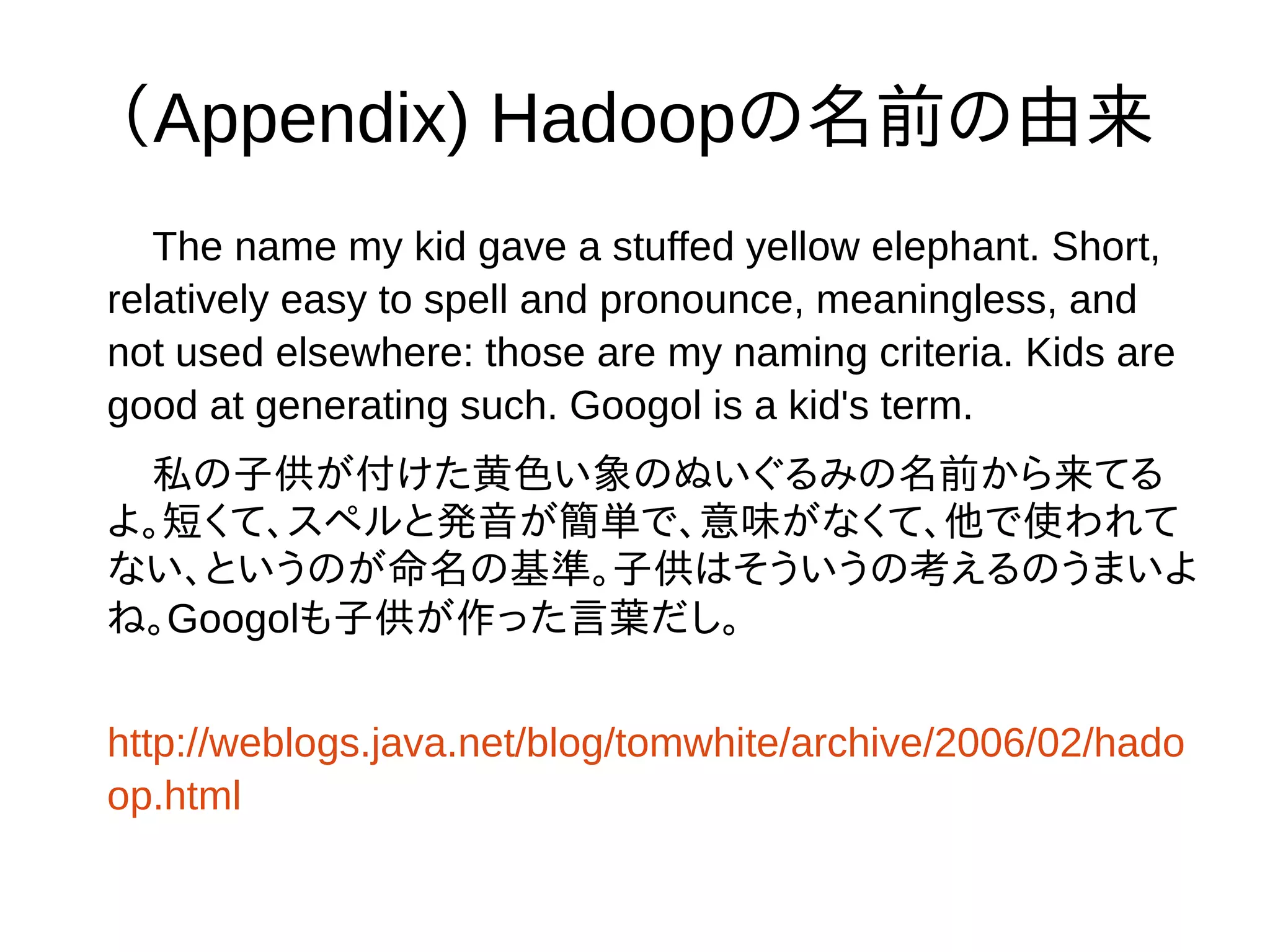 （Appendix) Hadoopの名前の由来
The name my kid gave a stuffed yellow elephant. Short,
relatively easy to spell and pronounce, meaningless, and
not used elsewhere: those are my naming criteria. Kids are
good at generating such. Googol is a kid's term.
私の子供が付けた黄色い象のぬいぐるみの名前から来てる
よ。短くて、スペルと発音が簡単で、意味がなくて、他で使われて
ない、というのが命名の基準。子供はそういうの考えるのうまいよ
ね。Googolも子供が作った言葉だし。
http://weblogs.java.net/blog/tomwhite/archive/2006/02/hado
op.html
 