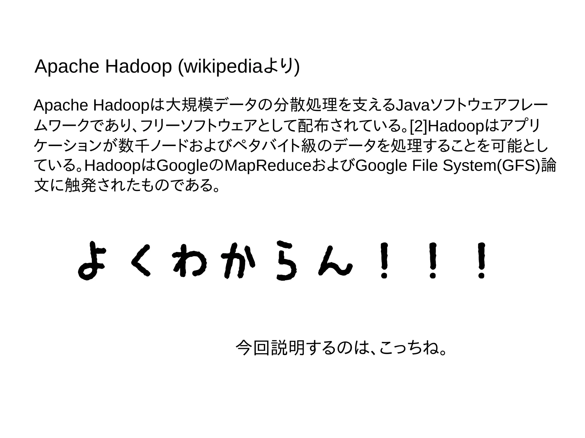 Apache Hadoopは大規模データの分散処理を支えるJavaソフトウェアフレー
ムワークであり、フリーソフトウェアとして配布されている。[2]Hadoopはアプリ
ケーションが数千ノードおよびペタバイト級のデータを処理することを可能とし
ている。HadoopはGoogleのMapReduceおよびGoogle File System(GFS)論
文に触発されたものである。
Apache Hadoop (wikipediaより)
よくわからん！！！
今回説明するのは、こっちね。
 