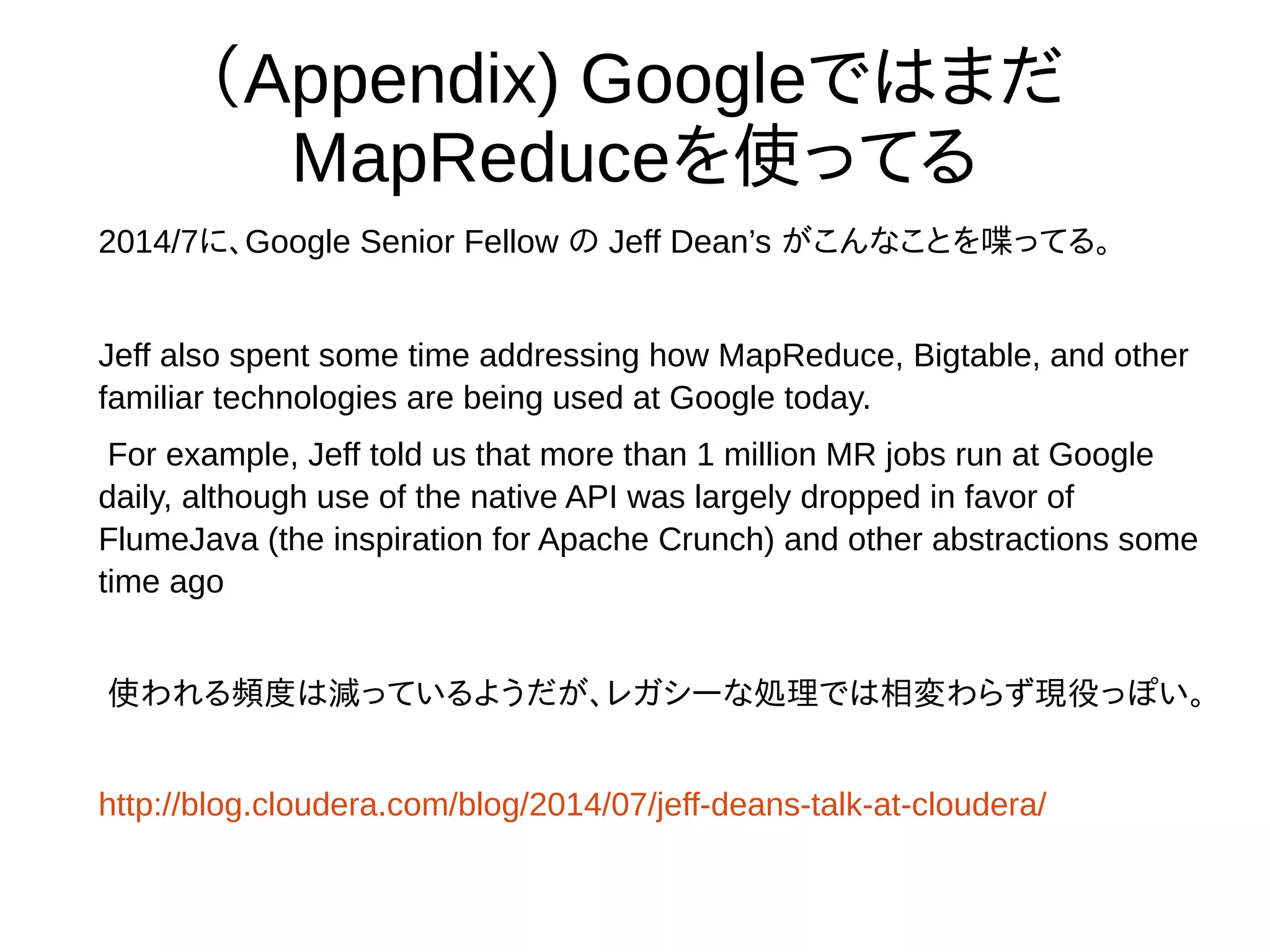 （Appendix) Googleではまだ
MapReduceを使ってる
2014/7に、Google Senior Fellow の Jeff Dean’s がこんなことを喋ってる。
Jeff also spent some time addressing how MapReduce, Bigtable, and other
familiar technologies are being used at Google today.
For example, Jeff told us that more than 1 million MR jobs run at Google daily,
although use of the native API was largely dropped in favor of FlumeJava (the
inspiration for Apache Crunch) and other abstractions some time ago
使われる頻度は減っているようだが、レガシーな処理では相変わらず現役っぽい。
1日に100万個のMapReduceのJobが走ってるとのこと。
http://blog.cloudera.com/blog/2014/07/jeff-deans-talk-at-cloudera/
 