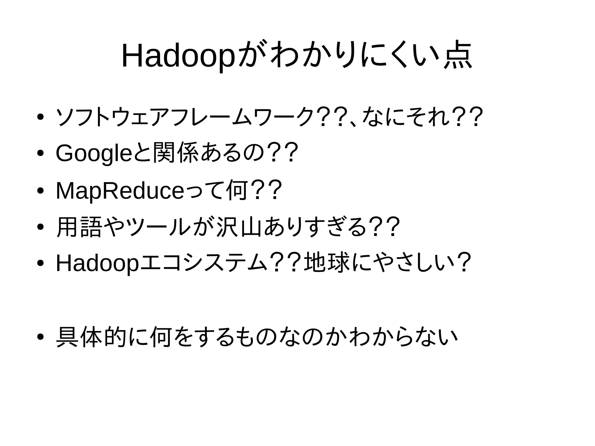 Hadoopがわかりにくい点
●
ソフトウェアフレームワーク？？、なにそれ？？
● Googleと関係あるの？？
● MapReduceって何？？
●
用語やツールが沢山ありすぎる？？
● Hadoopエコシステム？？地球にやさしい？
●
具体的に何をするものなのかわからない
 