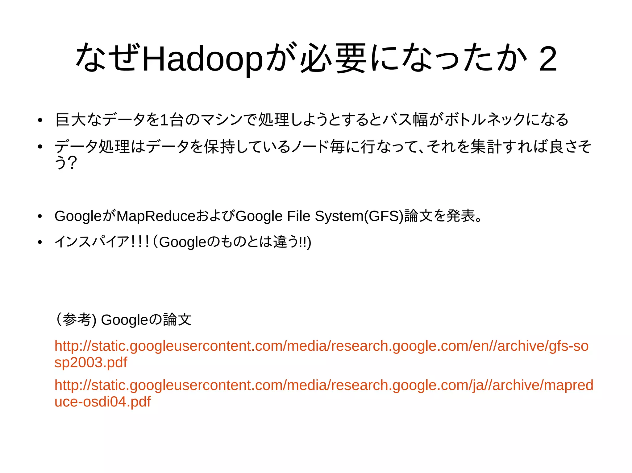 なぜHadoopが必要になったか 2
● 巨大なデータを1台のマシンで処理しようとするとバス幅がボトルネックになる
●
データ処理はデータを保持しているノード毎に行なって、それを集計すれば良さそ
う？
● GoogleがMapReduceおよびGoogle File System(GFS)論文を発表。
● インスパイア！！！（Googleのものとは違う!!)
（参考) Googleの論文
http://static.googleusercontent.com/media/research.google.com/en//archive/gfs-so
sp2003.pdf
http://static.googleusercontent.com/media/research.google.com/ja//archive/mapred
uce-osdi04.pdf
 