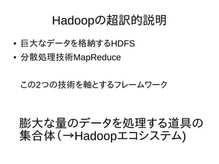 Hadoopの超訳的説明
● 巨大なデータを格納するHDFS
● 分散処理技術MapReduce
この2つの技術を軸とするフレームワーク
膨大な量のデータを処理する道具の
集合体（→Hadoopエコシステム)
 