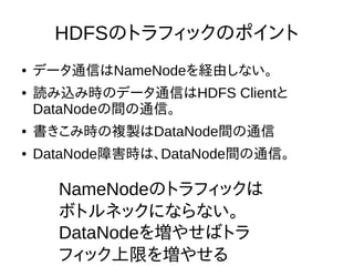 HDFSのトラフィックのポイント
● データ通信はNameNodeを経由しない。
● 読み込み時のデータ通信はHDFS Clientと
DataNodeの間の通信。
● 書きこみ時の複製はDataNode間の通信
● DataNode障害時は、DataNode間の通信。
NameNodeのトラフィックは
ボトルネックにならない。
DataNodeを増やせばトラ
フィック上限を増やせる
 