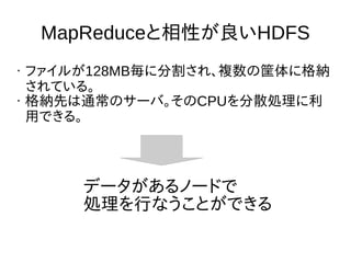 MapReduceと相性が良いHDFS
• ファイルが128MB毎に分割され、複数の筐体に格納
されている。
• 格納先は通常のサーバ。そのCPUを分散処理に利
用できる。
データがあるノードで
処理を行なうことができる
 